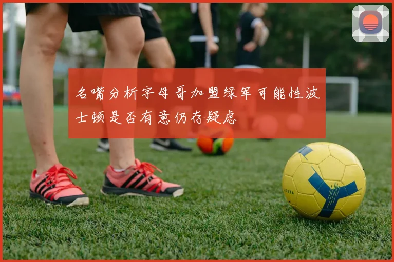 名嘴分析字母哥加盟绿军可能性波士顿是否有意仍存疑虑
