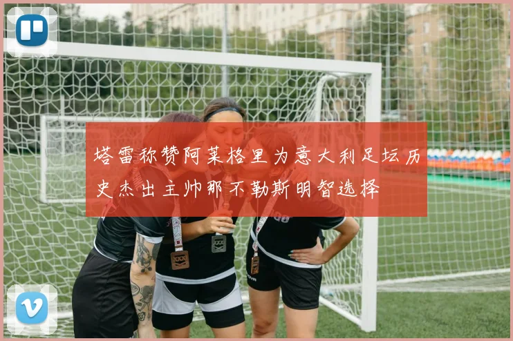 塔雷称赞阿莱格里为意大利足坛历史杰出主帅那不勒斯明智选择