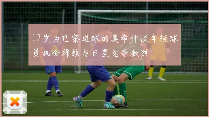 17岁为巴黎进球的奥希什谈年轻球员机会稀缺与巨星竞争激烈