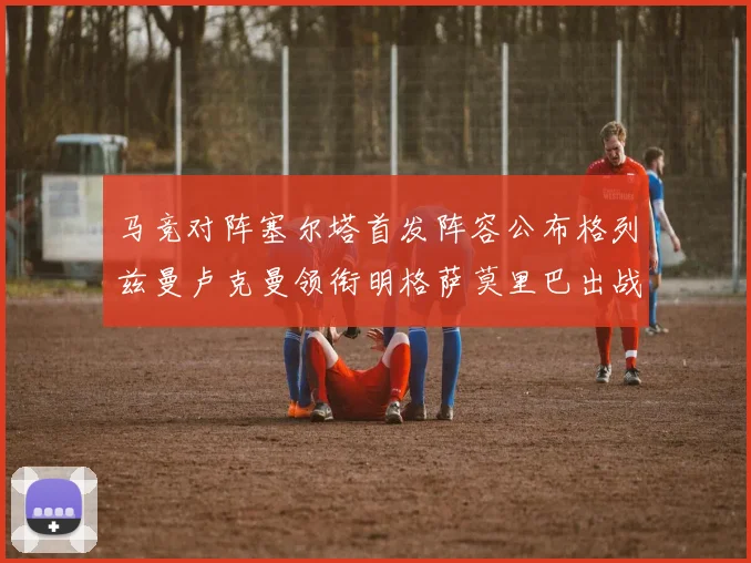 马竞对阵塞尔塔首发阵容公布格列兹曼卢克曼领衔明格萨莫里巴出战