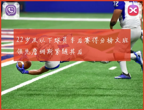 22岁及以下球员季后赛得分榜文班领先詹姆斯紧随其后