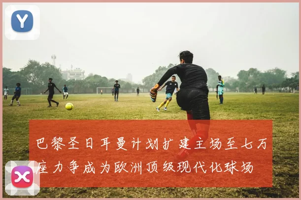 巴黎圣日耳曼计划扩建主场至七万座力争成为欧洲顶级现代化球场