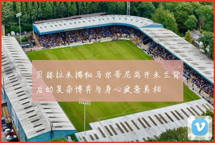贝赫拉米揭秘马尔蒂尼离开米兰背后的复杂博弈与身心疲惫真相