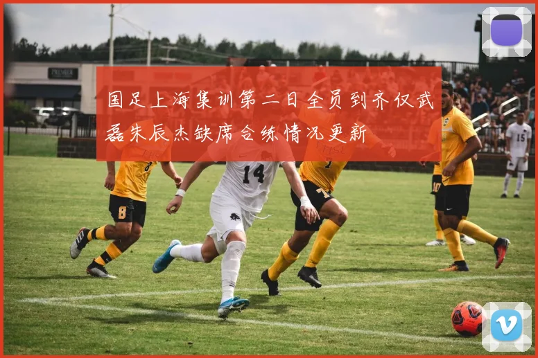 国足上海集训第二日全员到齐仅武磊朱辰杰缺席合练情况更新