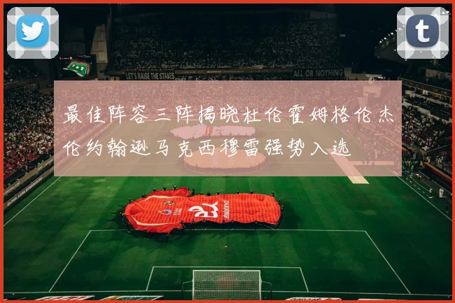 最佳阵容三阵揭晓杜伦霍姆格伦杰伦约翰逊马克西穆雷强势入选