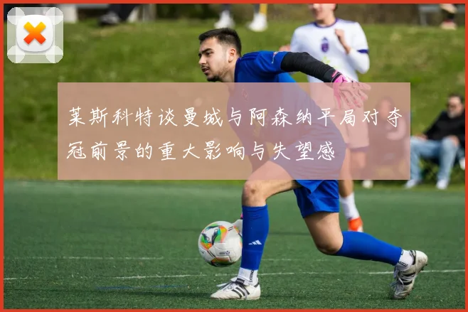 莱斯科特谈曼城与阿森纳平局对夺冠前景的重大影响与失望感