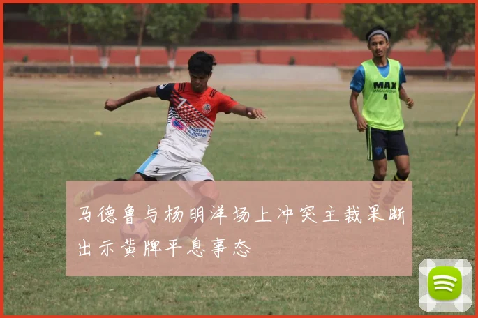 马德鲁与杨明洋场上冲突主裁果断出示黄牌平息事态